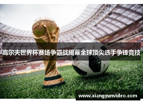 高尔夫世界杯赛场争霸战揭幕全球顶尖选手争锋竞技